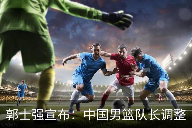 郭士强宣布：中国男篮队长调整